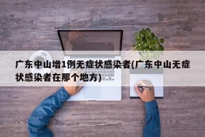 广东中山增1例无症状感染者(广东中山无症状感染者在那个地方)