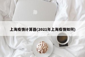 上海疫情计算器(2021年上海疫情如何)
