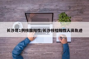 长沙现1例核酸阳性/长沙核检阳性人员轨迹