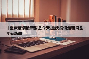 【重庆疫情最新消息今天,重庆疫情最新消息今天新闻】