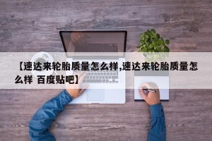 【速达来轮胎质量怎么样,速达来轮胎质量怎么样 百度贴吧】
