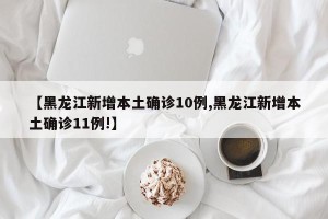 【黑龙江新增本土确诊10例,黑龙江新增本土确诊11例!】