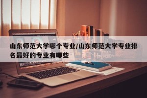 山东师范大学哪个专业/山东师范大学专业排名最好的专业有哪些