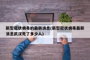新型冠状病毒的最新消息(新型冠状病毒最新消息武汉死了多少人)