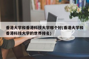 香港大学和香港科技大学哪个好(香港大学和香港科技大学的世界排名)