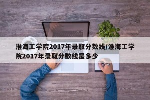 淮海工学院2017年录取分数线/淮海工学院2017年录取分数线是多少