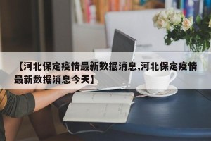 【河北保定疫情最新数据消息,河北保定疫情最新数据消息今天】