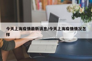 今天上海疫情最新消息/今天上海疫情情况怎样