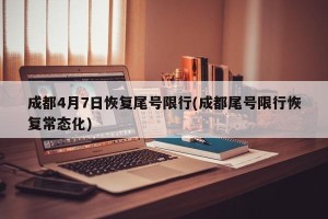 成都4月7日恢复尾号限行(成都尾号限行恢复常态化)