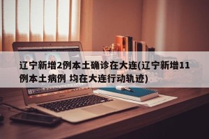 辽宁新增2例本土确诊在大连(辽宁新增11例本土病例 均在大连行动轨迹)
