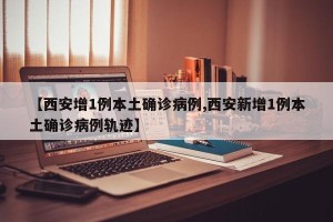 【西安增1例本土确诊病例,西安新增1例本土确诊病例轨迹】 【西安增1例本土确诊病例,西安新增1例本土确诊病例轨迹】