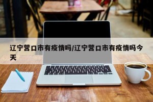 辽宁营口市有疫情吗/辽宁营口市有疫情吗今天