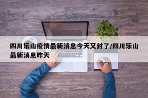 四川乐山疫情最新消息今天又封了/四川乐山最新消息昨天