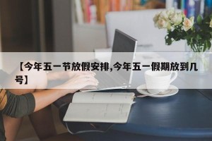 【今年五一节放假安排,今年五一假期放到几号】