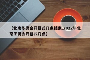 【北京冬奥会开幕式几点结束,2022年北京冬奥会开幕式几点】