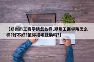 【郑州市工商学院怎么样,郑州工商学院怎么样?好不好?值得报考就读吗?】