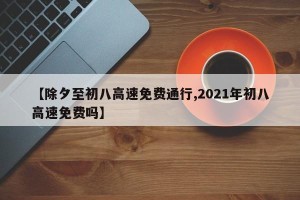 【除夕至初八高速免费通行,2021年初八高速免费吗】