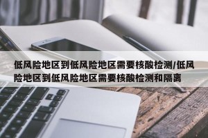 低风险地区到低风险地区需要核酸检测/低风险地区到低风险地区需要核酸检测和隔离