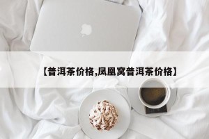 【普洱茶价格,凤凰窝普洱茶价格】