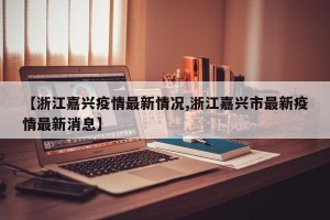 【浙江嘉兴疫情最新情况,浙江嘉兴市最新疫情最新消息】