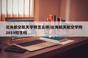 北海航空航天学院怎么样/北海航天航空学院2019招生吗