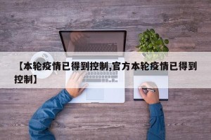 【本轮疫情已得到控制,官方本轮疫情已得到控制】