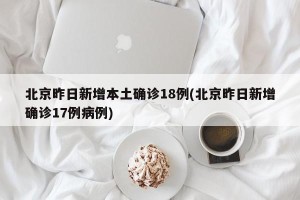 北京昨日新增本土确诊18例(北京昨日新增确诊17例病例)