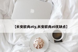 【长安欧尚z6y,长安欧尚z6优缺点】