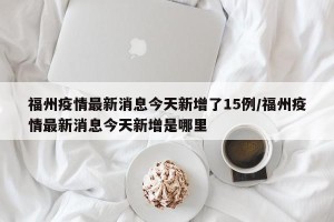 福州疫情最新消息今天新增了15例/福州疫情最新消息今天新增是哪里