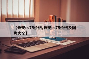 【长安cs75价格,长安cs75价格及图片大全】