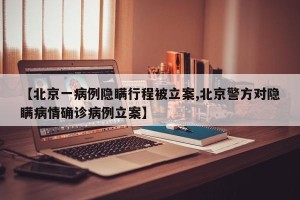 【北京一病例隐瞒行程被立案,北京警方对隐瞒病情确诊病例立案】