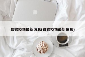 盘锦疫情最新消息(盘锦疫情最新信息)