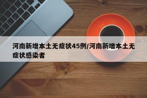 河南新增本土无症状45例/河南新增本土无症状感染者
