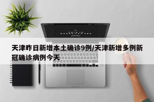 天津昨日新增本土确诊9例/天津新增多例新冠确诊病例今天