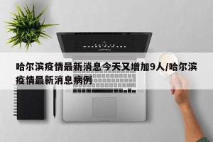 哈尔滨疫情最新消息今天又增加9人/哈尔滨疫情最新消息病例