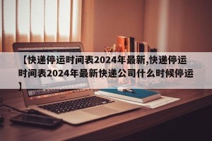 【快递停运时间表2024年最新,快递停运时间表2024年最新快递公司什么时候停运】