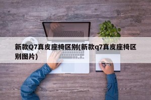 新款Q7真皮座椅区别(新款q7真皮座椅区别图片)