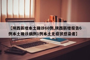 【陕西新增本土确诊60例,陕西新增报告6例本土确诊病例1例本土无症状感染者】