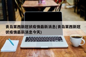 青岛莱西新冠状疫情最新消息(青岛莱西新冠状疫情最新消息今天)