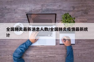 全国肺炎最新消息人数/全国肺炎疫情最新统计