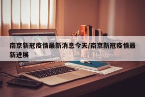 南京新冠疫情最新消息今天/南京新冠疫情最新进展