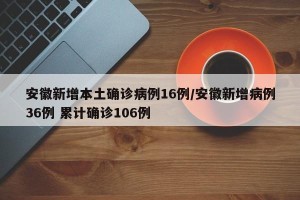 安徽新增本土确诊病例16例/安徽新增病例36例 累计确诊106例