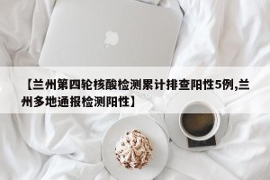 【兰州第四轮核酸检测累计排查阳性5例,兰州多地通报检测阳性】