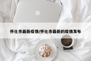 怀化市最新疫情/怀化市最新的疫情发布