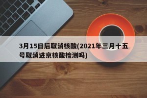 3月15日后取消核酸(2021年三月十五号取消进京核酸检测吗)
