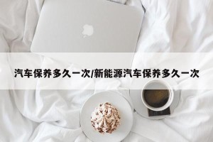汽车保养多久一次/新能源汽车保养多久一次
