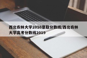 西北农林大学2016录取分数线/西北农林大学高考分数线2019