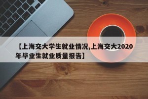 【上海交大学生就业情况,上海交大2020年毕业生就业质量报告】