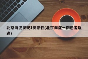 北京海淀发现1例阳性(北京海淀一例患者轨迹)