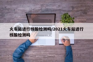 火车站进行核酸检测吗/2021火车站进行核酸检测吗